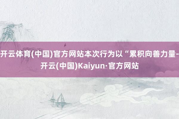开云体育(中国)官方网站本次行为以“累积向善力量-开云(中国)Kaiyun·官方网站