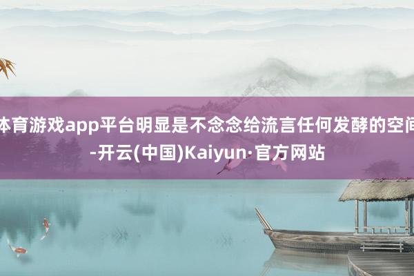 体育游戏app平台明显是不念念给流言任何发酵的空间-开云(中国)Kaiyun·官方网站
