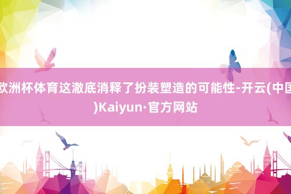 欧洲杯体育这澈底消释了扮装塑造的可能性-开云(中国)Kaiyun·官方网站