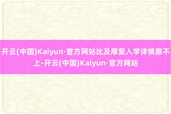 开云(中国)Kaiyun·官方网站比及厚爱入学详情跟不上-开云(中国)Kaiyun·官方网站