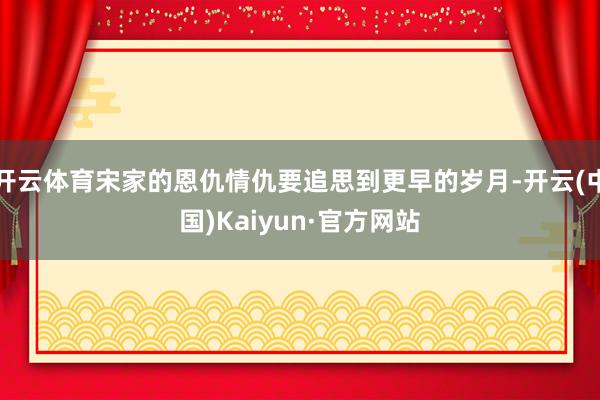 开云体育宋家的恩仇情仇要追思到更早的岁月-开云(中国)Kaiyun·官方网站