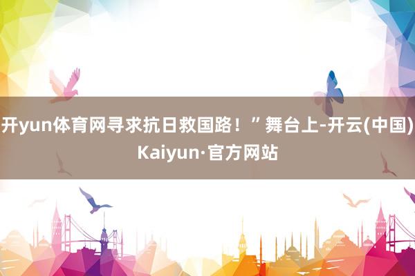 开yun体育网寻求抗日救国路！”舞台上-开云(中国)Kaiyun·官方网站