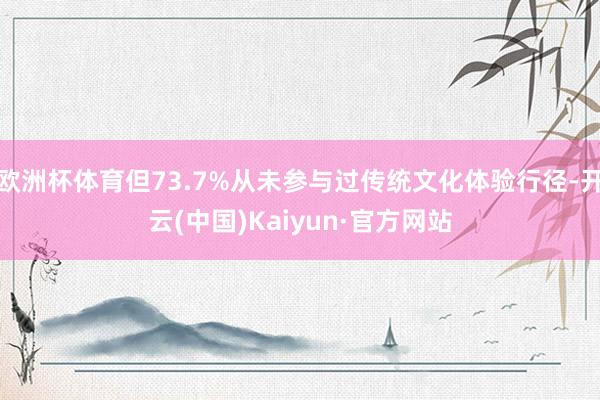 欧洲杯体育但73.7%从未参与过传统文化体验行径-开云(中国)Kaiyun·官方网站