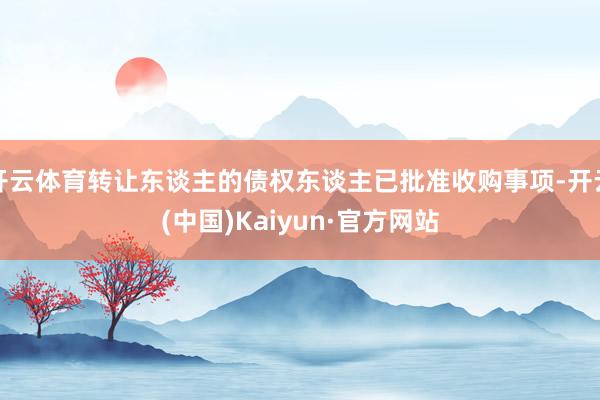 开云体育转让东谈主的债权东谈主已批准收购事项-开云(中国)Kaiyun·官方网站