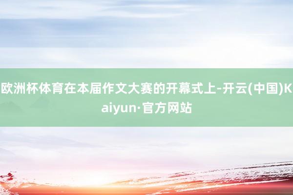 欧洲杯体育在本届作文大赛的开幕式上-开云(中国)Kaiyun·官方网站