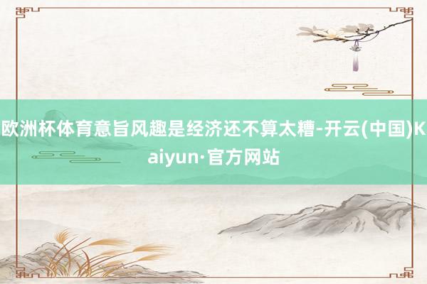 欧洲杯体育意旨风趣是经济还不算太糟-开云(中国)Kaiyun·官方网站