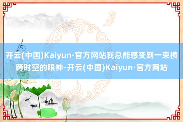 开云(中国)Kaiyun·官方网站我总能感受到一束横跨时空的眼神-开云(中国)Kaiyun·官方网站