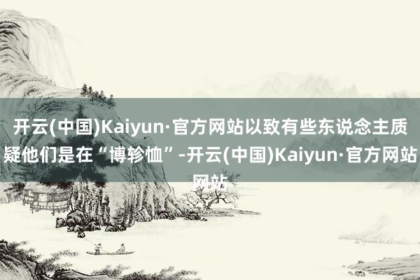 开云(中国)Kaiyun·官方网站以致有些东说念主质疑他们是在“博轸恤”-开云(中国)Kaiyun·官方网站