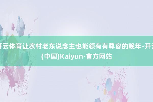 开云体育让农村老东说念主也能领有有尊容的晚年-开云(中国)Kaiyun·官方网站