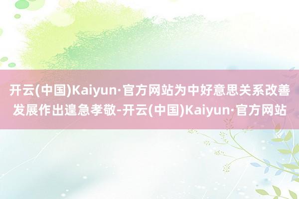 开云(中国)Kaiyun·官方网站为中好意思关系改善发展作出遑急孝敬-开云(中国)Kaiyun·官方网站