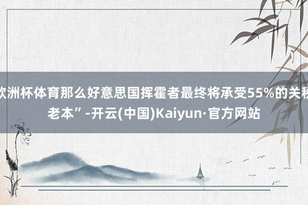 欧洲杯体育那么好意思国挥霍者最终将承受55%的关税老本”-开云(中国)Kaiyun·官方网站