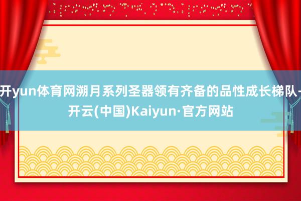 开yun体育网溯月系列圣器领有齐备的品性成长梯队-开云(中国)Kaiyun·官方网站