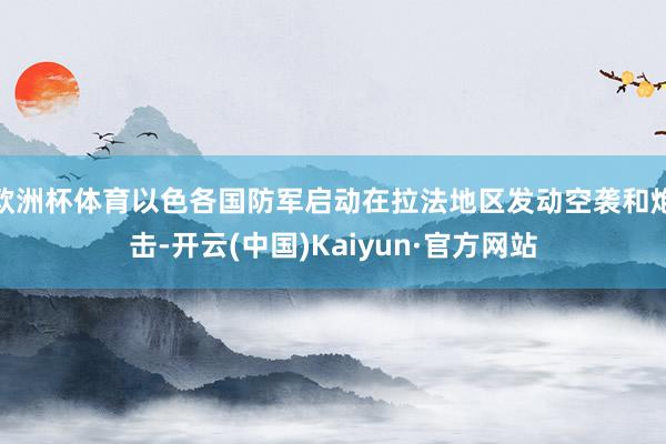 欧洲杯体育以色各国防军启动在拉法地区发动空袭和炮击-开云(中国)Kaiyun·官方网站