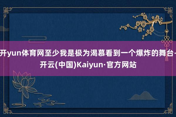开yun体育网至少我是极为渴慕看到一个爆炸的舞台-开云(中国)Kaiyun·官方网站