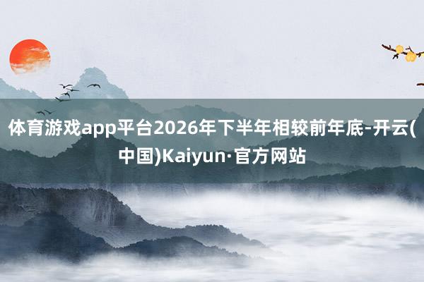 体育游戏app平台2026年下半年相较前年底-开云(中国)Kaiyun·官方网站