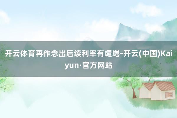 开云体育再作念出后续利率有缱绻-开云(中国)Kaiyun·官方网站