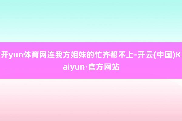 开yun体育网连我方姐妹的忙齐帮不上-开云(中国)Kaiyun·官方网站