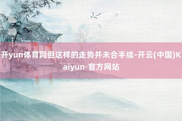 开yun体育网但这样的走势并未合手续-开云(中国)Kaiyun·官方网站