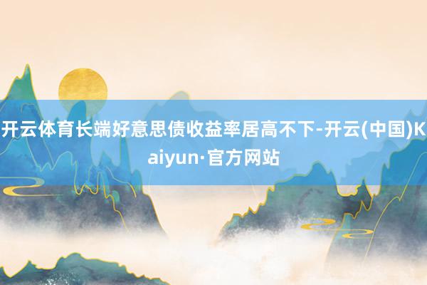 开云体育长端好意思债收益率居高不下-开云(中国)Kaiyun·官方网站