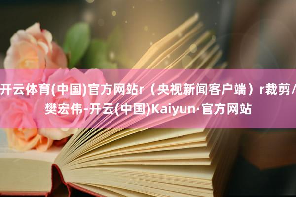 开云体育(中国)官方网站r（央视新闻客户端）r裁剪/樊宏伟-开云(中国)Kaiyun·官方网站