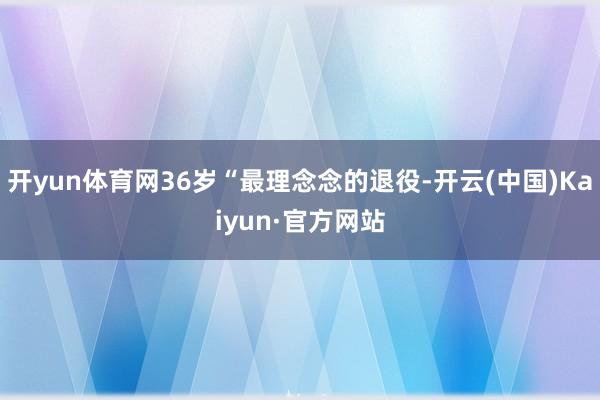 开yun体育网36岁“最理念念的退役-开云(中国)Kaiyun·官方网站