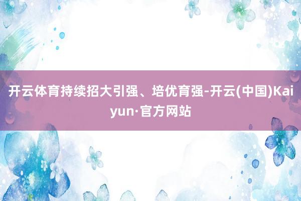 开云体育持续招大引强、培优育强-开云(中国)Kaiyun·官方网站