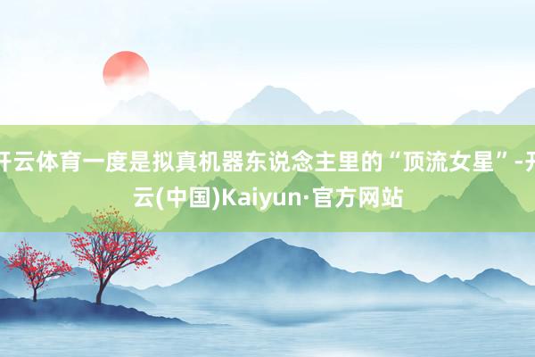 开云体育一度是拟真机器东说念主里的“顶流女星”-开云(中国)Kaiyun·官方网站