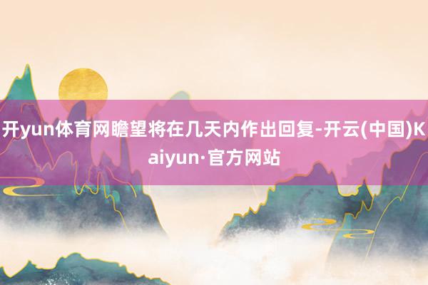 开yun体育网瞻望将在几天内作出回复-开云(中国)Kaiyun·官方网站