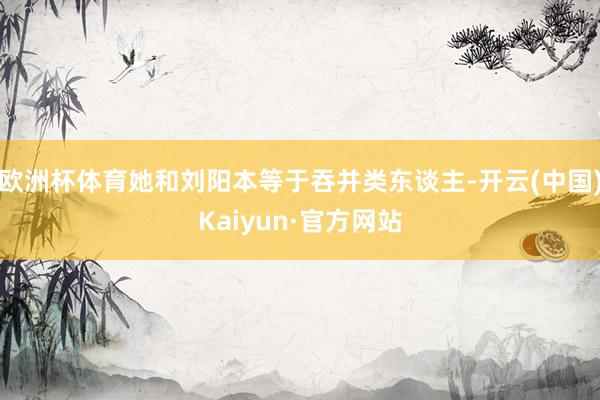 欧洲杯体育她和刘阳本等于吞并类东谈主-开云(中国)Kaiyun·官方网站