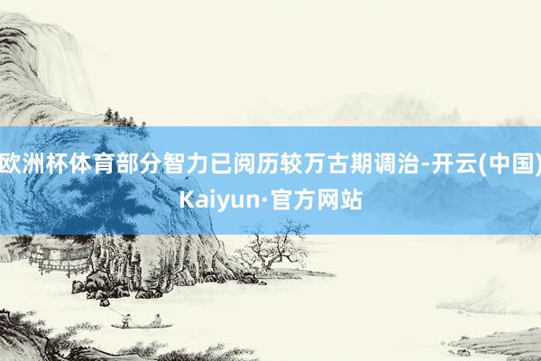 欧洲杯体育部分智力已阅历较万古期调治-开云(中国)Kaiyun·官方网站
