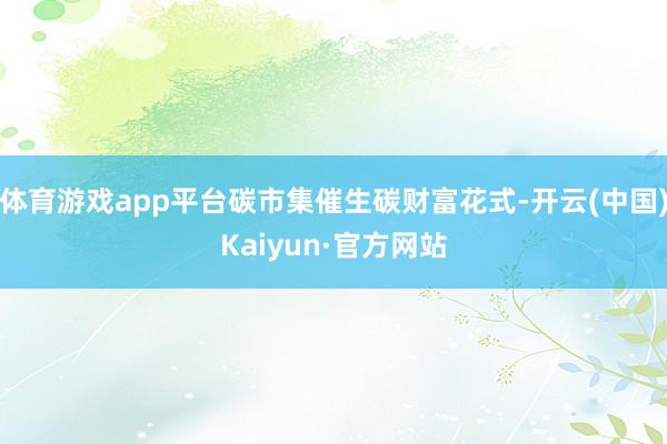 体育游戏app平台碳市集催生碳财富花式-开云(中国)Kaiyun·官方网站