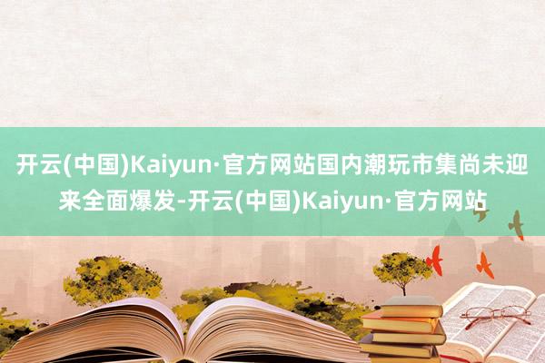 开云(中国)Kaiyun·官方网站国内潮玩市集尚未迎来全面爆发-开云(中国)Kaiyun·官方网站