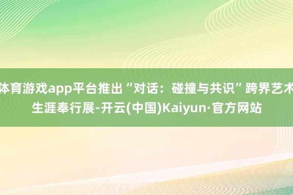 体育游戏app平台推出“对话：碰撞与共识”跨界艺术生涯奉行展-开云(中国)Kaiyun·官方网站
