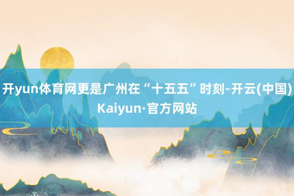 开yun体育网更是广州在“十五五”时刻-开云(中国)Kaiyun·官方网站