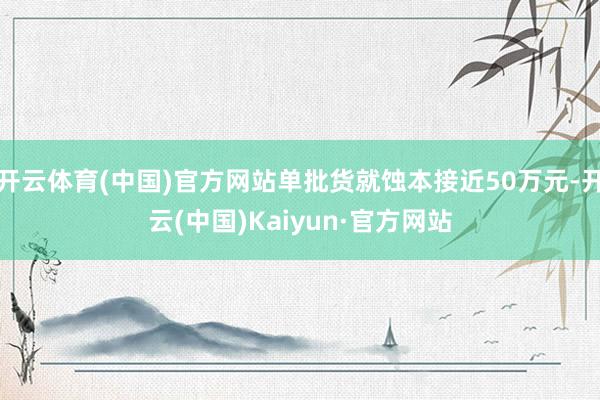开云体育(中国)官方网站单批货就蚀本接近50万元-开云(中国)Kaiyun·官方网站