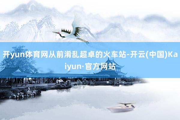 开yun体育网从前淆乱超卓的火车站-开云(中国)Kaiyun·官方网站