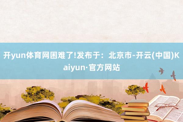 开yun体育网困难了!发布于：北京市-开云(中国)Kaiyun·官方网站