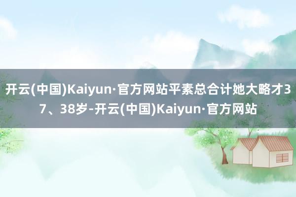开云(中国)Kaiyun·官方网站平素总合计她大略才37、38岁-开云(中国)Kaiyun·官方网站