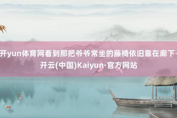 开yun体育网看到那把爷爷常坐的藤椅依旧靠在廊下-开云(中国)Kaiyun·官方网站
