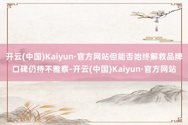 开云(中国)Kaiyun·官方网站但能否始终解救品牌口碑仍待不雅察-开云(中国)Kaiyun·官方网站