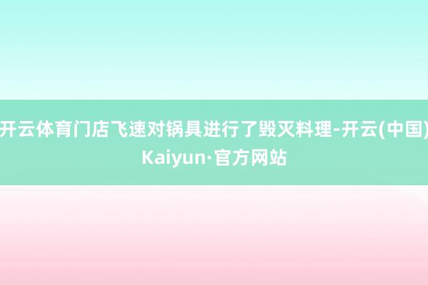 开云体育门店飞速对锅具进行了毁灭料理-开云(中国)Kaiyun·官方网站