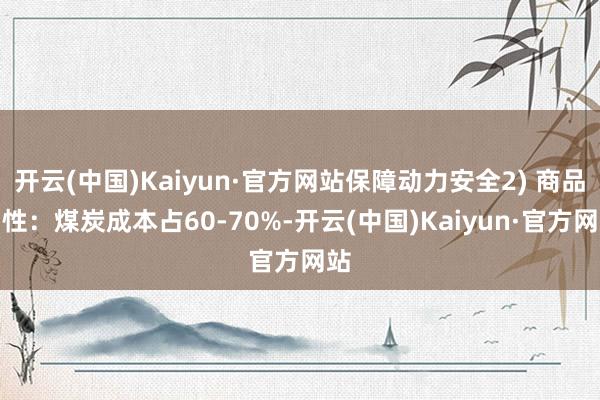 开云(中国)Kaiyun·官方网站保障动力安全2) 商品属性：煤炭成本占60-70%-开云(中国)Kaiyun·官方网站