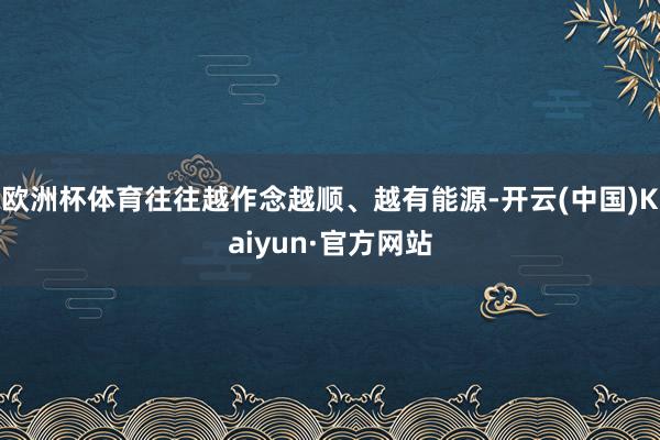 欧洲杯体育往往越作念越顺、越有能源-开云(中国)Kaiyun·官方网站