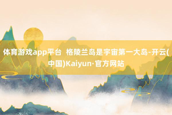 体育游戏app平台  格陵兰岛是宇宙第一大岛-开云(中国)Kaiyun·官方网站