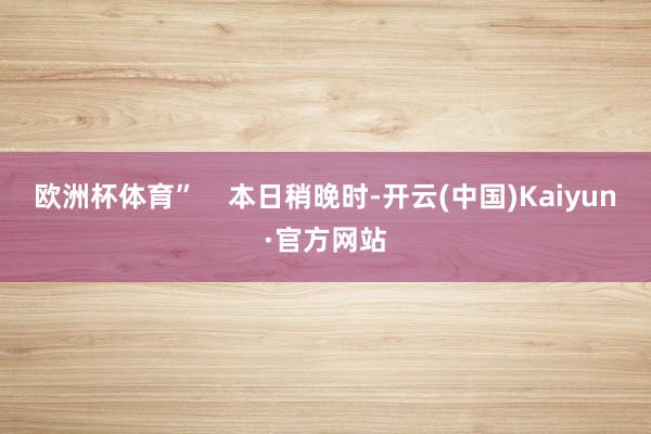 欧洲杯体育”    本日稍晚时-开云(中国)Kaiyun·官方网站