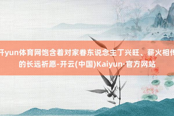 开yun体育网饱含着对家眷东说念主丁兴旺、薪火相传的长远祈愿-开云(中国)Kaiyun·官方网站