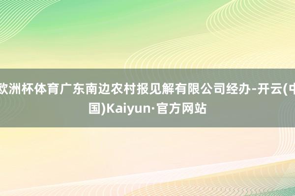 欧洲杯体育广东南边农村报见解有限公司经办-开云(中国)Kaiyun·官方网站