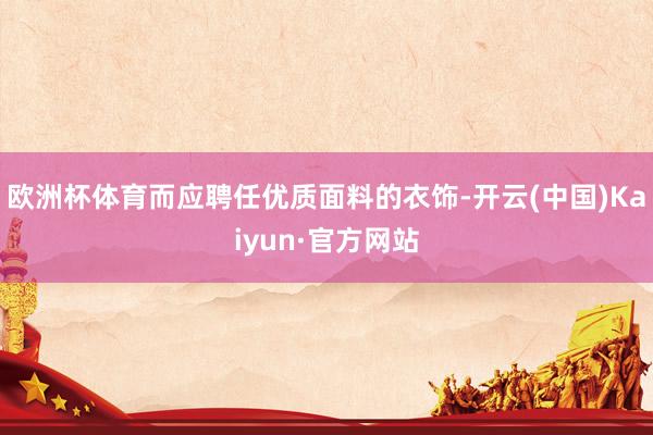 欧洲杯体育而应聘任优质面料的衣饰-开云(中国)Kaiyun·官方网站