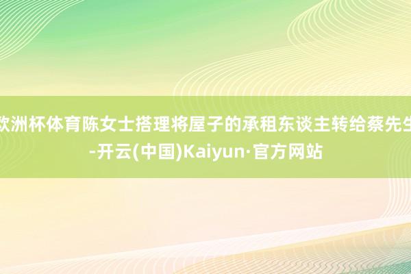欧洲杯体育陈女士搭理将屋子的承租东谈主转给蔡先生-开云(中国)Kaiyun·官方网站