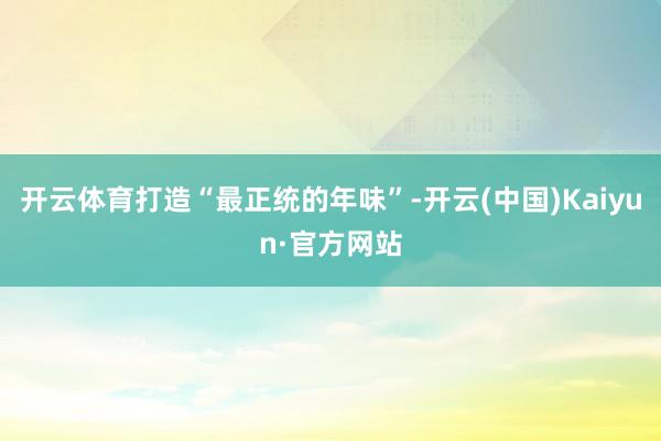 开云体育打造“最正统的年味”-开云(中国)Kaiyun·官方网站